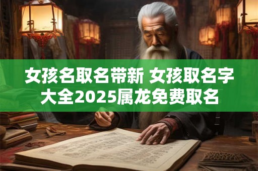 女孩名取名带新 女孩取名字大全2025属龙免费取名