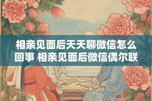 相亲见面后天天聊微信怎么回事 相亲见面后微信偶尔联系是什么情况