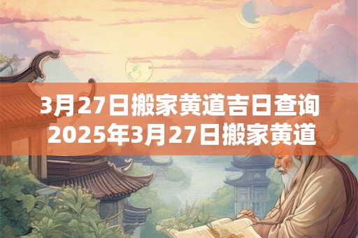 3月27日搬家黄道吉日查询 2025年3月27日搬家黄道吉日一览表 3月27日搬家黄道吉日查询 2025年3月27日搬家黄道吉日一览表
