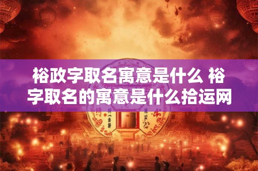 裕政字取名寓意是什么 裕字取名的寓意是什么拾运网
