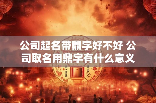 公司起名带鼎字好不好 公司取名用鼎字有什么意义