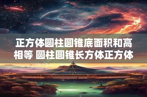正方体圆柱圆锥底面积和高相等 圆柱圆锥长方体正方体的体积都可以用底面积乘高来求
