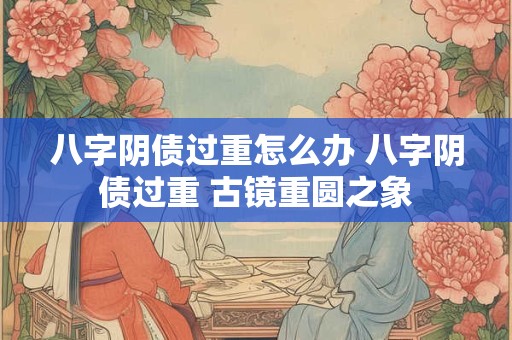 八字阴债过重怎么办 八字阴债过重 古镜重圆之象
