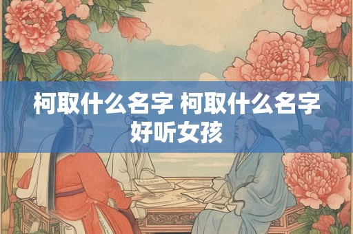 柯取什么名字 柯取什么名字好听女孩