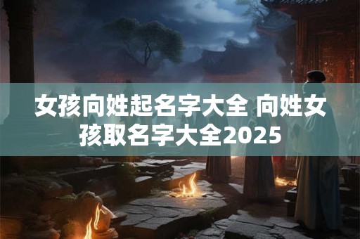 女孩向姓起名字大全 向姓女孩取名字大全2025