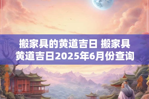 搬家具的黄道吉日 搬家具黄道吉日2025年6月份查询