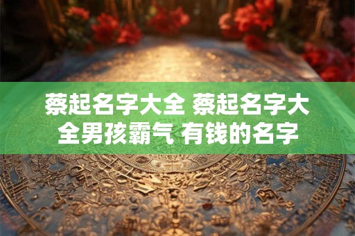 蔡起名字大全 蔡起名字大全男孩霸气 有钱的名字
