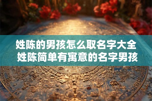 姓陈的男孩怎么取名字大全 姓陈简单有寓意的名字男孩