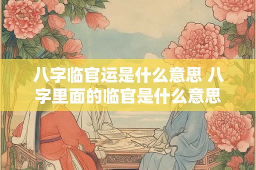八字临官运是什么意思 八字里面的临官是什么意思