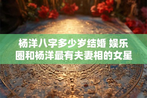杨洋八字多少岁结婚 娱乐圈和杨洋最有夫妻相的女星