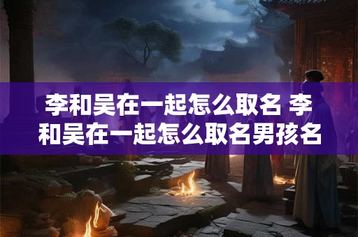李和吴在一起怎么取名 李和吴在一起怎么取名男孩名字