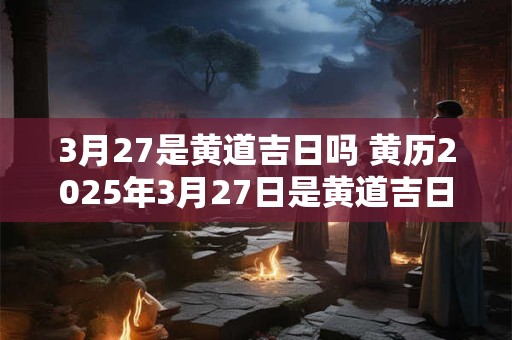 3月27是黄道吉日吗 黄历2025年3月27日是黄道吉日吗