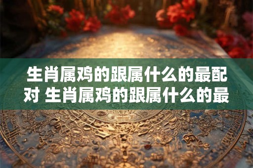 生肖属鸡的跟属什么的最配对 生肖属鸡的跟属什么的最配对婚姻