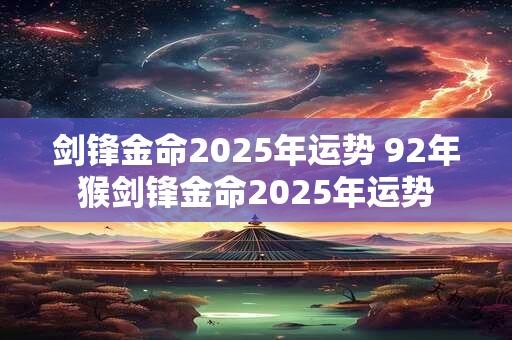 剑锋金命2025年运势 92年猴剑锋金命2025年运势
