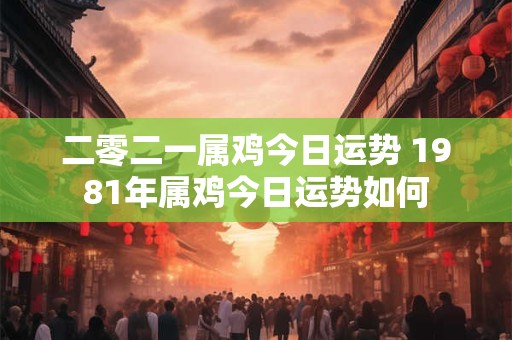 二零二一属鸡今日运势 1981年属鸡今日运势如何