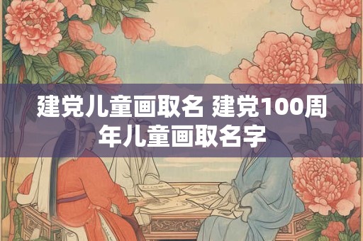 建党儿童画取名 建党100周年儿童画取名字