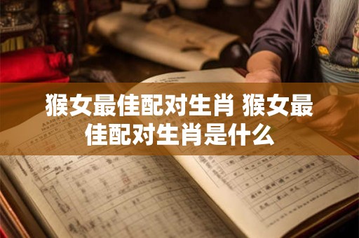 猴女最佳配对生肖 猴女最佳配对生肖是什么