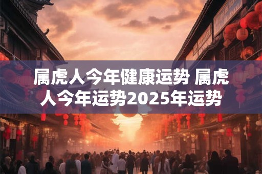 属虎人今年健康运势 属虎人今年运势2025年运势