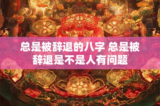 总是被辞退的八字 总是被辞退是不是人有问题