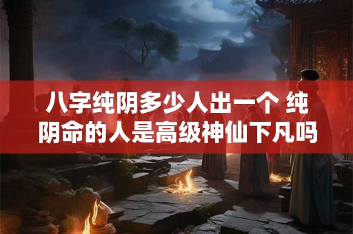 八字纯阴多少人出一个 纯阴命的人是高级神仙下凡吗