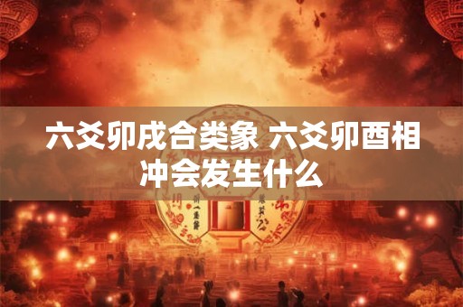 六爻卯戌合类象 六爻卯酉相冲会发生什么