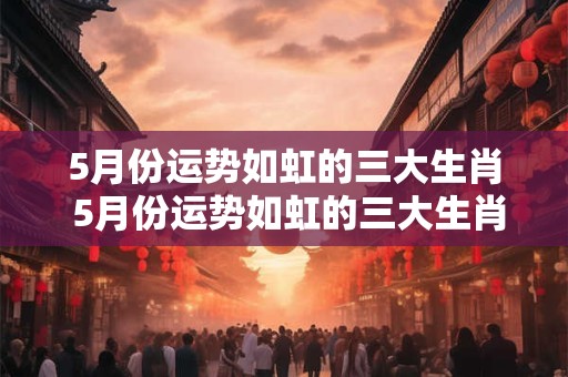 5月份运势如虹的三大生肖 5月份运势如虹的三大生肖是什么