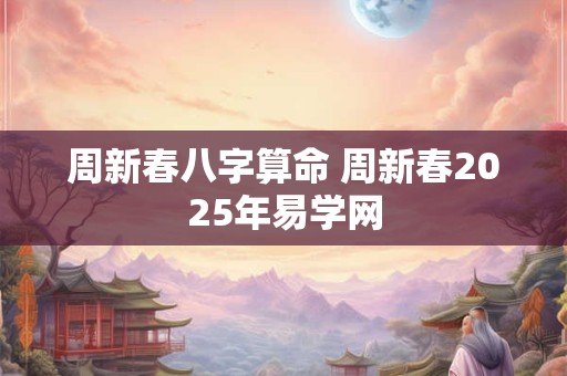 周新春八字算命 周新春2025年易学网