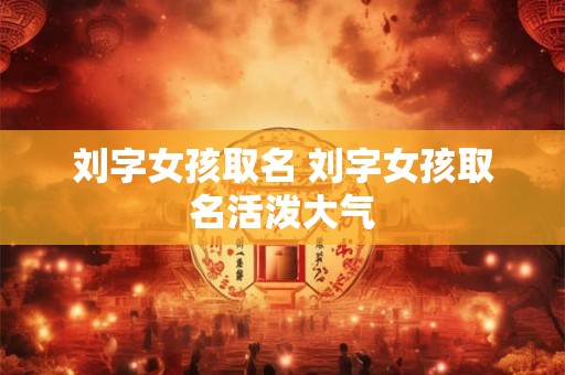 刘字女孩取名 刘字女孩取名活泼大气