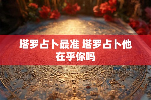塔罗占卜最准 塔罗占卜他在乎你吗