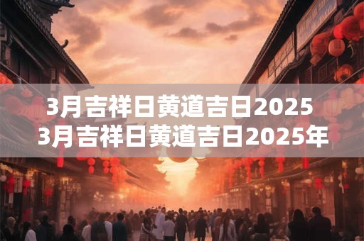 3月吉祥日黄道吉日2025 3月吉祥日黄道吉日2025年上坟好吗