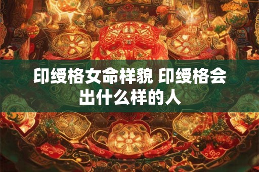 印绶格女命样貌 印绶格会出什么样的人