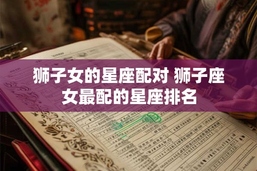 狮子女的星座配对 狮子座女最配的星座排名