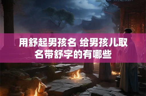 用舒起男孩名 给男孩儿取名带舒字的有哪些 用舒起男孩名 给男孩儿取名带舒字的有哪些