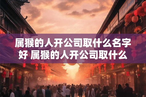 属猴的人开公司取什么名字好 属猴的人开公司取什么名字好一点