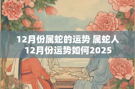 12月份属蛇的运势 属蛇人12月份运势如何2025