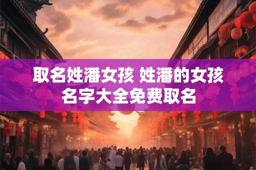 取名姓潘女孩 姓潘的女孩名字大全免费取名