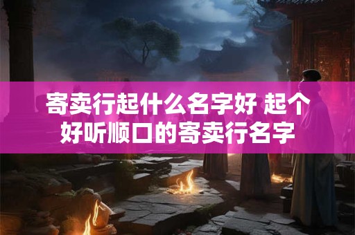 寄卖行起什么名字好 起个好听顺口的寄卖行名字