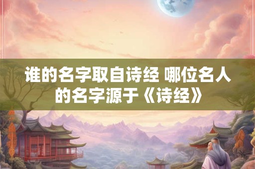 谁的名字取自诗经 哪位名人的名字源于《诗经》