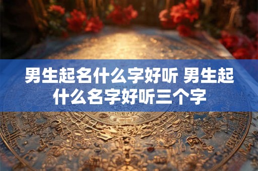 男生起名什么字好听 男生起什么名字好听三个字