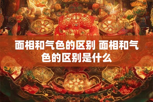 面相和气色的区别 面相和气色的区别是什么 面相和气色的区别 面相和气色的区别是什么