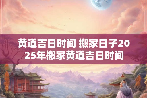 黄道吉日时间 搬家日子2025年搬家黄道吉日时间 黄道吉日时间 搬家日子2025年搬家黄道吉日时间