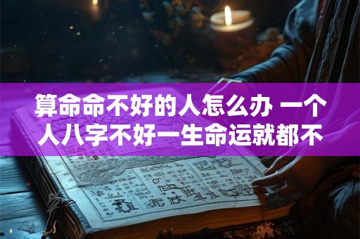 算命命不好的人怎么办 一个人八字不好一生命运就都不好吗 算命命不好的人怎么办 一个人八字不好一生命运就都不好吗