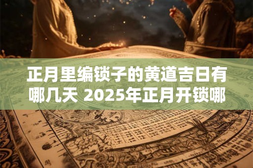 正月里编锁子的黄道吉日有哪几天 2025年正月开锁哪天好