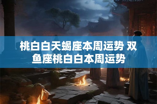 桃白白天蝎座本周运势 双鱼座桃白白本周运势
