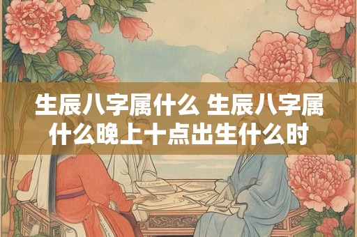 生辰八字属什么 生辰八字属什么晚上十点出生什么时