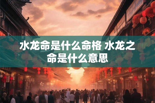 水龙命是什么命格 水龙之命是什么意思
