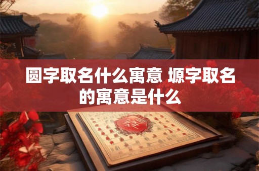 圆字取名什么寓意 塬字取名的寓意是什么