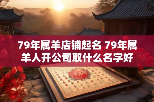 79年属羊店铺起名 79年属羊人开公司取什么名字好