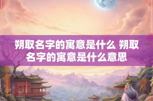 朔取名字的寓意是什么 朔取名字的寓意是什么意思