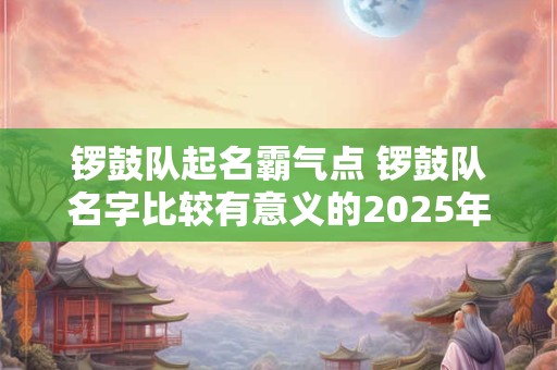 锣鼓队起名霸气点 锣鼓队名字比较有意义的2025年